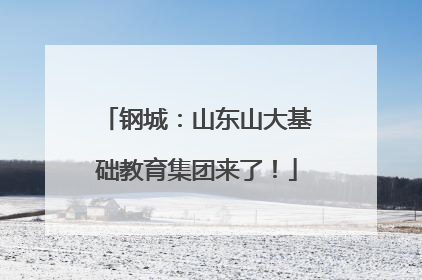 钢城：山东山大基础教育集团来了！